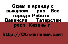 Сдам в аренду с выкупом kia рио - Все города Работа » Вакансии   . Татарстан респ.,Казань г.